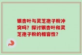 银杏叶与灵芝孢子粉冲突吗？探讨银杏叶和灵芝孢子粉的相容性？