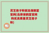 灵芝孢子粉就选保鹤堂官网(选择保鹤堂官网 购买高质量灵芝孢子粉)