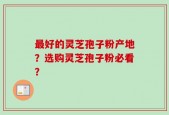 最好的灵芝孢子粉产地？选购灵芝孢子粉必看？
