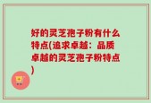 好的灵芝孢子粉有什么特点(追求卓越：品质卓越的灵芝孢子粉特点)
