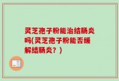 灵芝孢子粉能治结肠炎吗(灵芝孢子粉能否缓解结肠炎？)