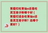 胃糜烂吃胃仙u还是吃灵芝孢子粉哪个好 (胃糜烂适合吃胃仙u还是灵芝孢子粉？选哪个更好？)