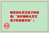 睡觉前吃灵芝孢子粉胶囊(“美好睡眠从灵芝孢子粉胶囊开始”)