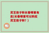 灵芝孢子粉长春哪里有卖(长春哪里可以购买灵芝孢子粉？)