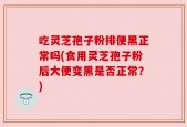 吃灵芝孢子粉排便黑正常吗(食用灵芝孢子粉后大便变黑是否正常？)