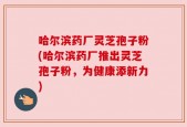 哈尔滨药厂灵芝孢子粉(哈尔滨药厂推出灵芝孢子粉，为健康添新力)