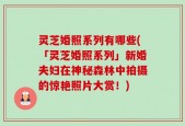 灵芝婚照系列有哪些(「灵芝婚照系列」新婚夫妇在神秘森林中拍摄的惊艳照片大赏！)