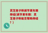 灵芝孢子粉调节更年期停经(调节更年期：灵芝孢子粉能否帮助停经？)