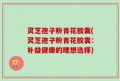 灵芝孢子粉青花胶囊(灵芝孢子粉青花胶囊：补益健康的理想选择)