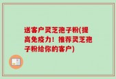 送客户灵芝孢子粉(提高免疫力！推荐灵芝孢子粉给你的客户)