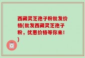 西藏灵芝孢子粉批发价格(批发西藏灵芝孢子粉，优惠价格等你来！)