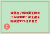 破壁孢子粉和灵芝粉有什么区别呢？灵芝孢子粉破壁99%什么意思