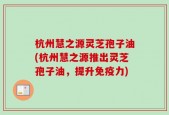 杭州慧之源灵芝孢子油(杭州慧之源推出灵芝孢子油，提升免疫力)