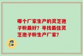 哪个厂家生产的灵芝孢子粉最好？寻找最佳灵芝孢子粉生产厂家？
