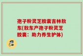 孢子粉灵芝胶囊吉林敖东(敖东产孢子粉灵芝胶囊：助力养生护体)
