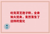 吃完灵芝孢子粉，全身如火焚身，竟然发生了这样的变化