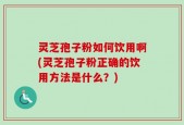灵芝孢子粉如何饮用啊(灵芝孢子粉正确的饮用方法是什么？)
