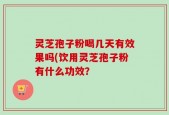 灵芝孢子粉喝几天有效果吗(饮用灵芝孢子粉有什么功效？