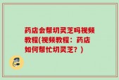 药店会帮切灵芝吗视频教程(视频教程：药店如何帮忙切灵芝？)