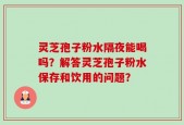 灵芝孢子粉水隔夜能喝吗？解答灵芝孢子粉水保存和饮用的问题？