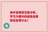 初中生喝灵芝孢子粉，学习力提升的绝佳选择你还在等什么？