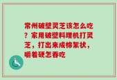 常州破壁灵芝该怎么吃？家用破壁料理机打灵芝，打出来成棉絮状，嚼着硬怎吞吃