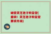破壁灵芝孢子粉监管(重磅！灵芝孢子粉监管要求升级)