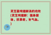 灵芝菌炖猪脚汤的功效(灵芝炖猪脚：强身健体，抗衰老，补气血。)