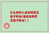 什么样的人适合喝灵芝孢子粉水(谁适合喝灵芝孢子粉水？)