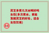灵芝多煮几次水喝好吗女性(多次煮水，更能发掘灵芝的好处，适合女性饮用)