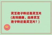灵芝孢子粉还是灵芝片(高效健康，选择灵芝孢子粉还是灵芝片？)