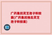 广药集团灵芝孢子粉胶囊(广药集团推出灵芝孢子粉胶囊)