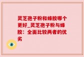 灵芝孢子粉和蜂胶哪个更好_灵芝孢子粉与蜂胶：全面比较两者的优劣