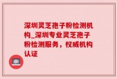 深圳灵芝孢子粉检测机构_深圳专业灵芝孢子粉检测服务，权威机构认证