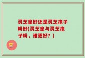 灵芝皇好还是灵芝孢子粉好(灵芝皇与灵芝孢子粉，谁更好？)
