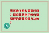 灵芝孢子粉和葡萄籽同？探究灵芝孢子粉和葡萄籽的营养价值与功效？