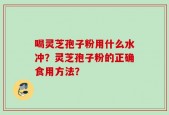 喝灵芝孢子粉用什么水冲？灵芝孢子粉的正确食用方法？