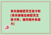 易天健破壁灵芝孢子粉(易天健推出破壁灵芝孢子粉，强效提升免疫力)