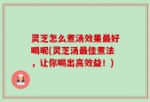 灵芝怎么煮汤效果最好喝呢(灵芝汤最佳煮法，让你喝出高效益！)