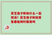 灵芝孢子粉和什么一起煲汤？灵芝孢子粉和胃复春能同时服用吗