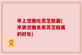 早上空腹吃灵芝胶囊(早晨空腹食用灵芝胶囊的好处)