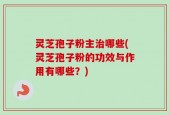 灵芝孢子粉主治哪些(灵芝孢子粉的功效与作用有哪些？)