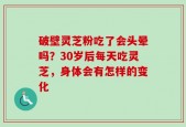 破壁灵芝粉吃了会头晕吗？30岁后每天吃灵芝，身体会有怎样的变化