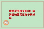 破壁灵芝孢子粉功？盛海堂破壁灵芝孢子粉好吗