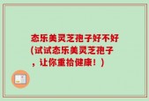 态乐美灵芝孢子好不好(试试态乐美灵芝孢子，让你重拾健康！)