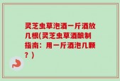 灵芝虫草泡酒一斤酒放几根(灵芝虫草酒酿制指南：用一斤酒泡几颗？)