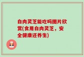 白肉灵芝能吃吗图片欣赏(食用白肉灵芝，安全健康还养生)