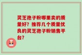 灵芝孢子粉哪里卖的质量好？推荐几个质量优良的灵芝孢子粉销售平台？