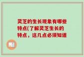 灵芝的生长现象有哪些特点(了解灵芝生长的特点，这几点必须知道