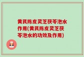 黄芪陈皮灵芝茯苓泡水作用(黄芪陈皮灵芝茯苓泡水的功效及作用)